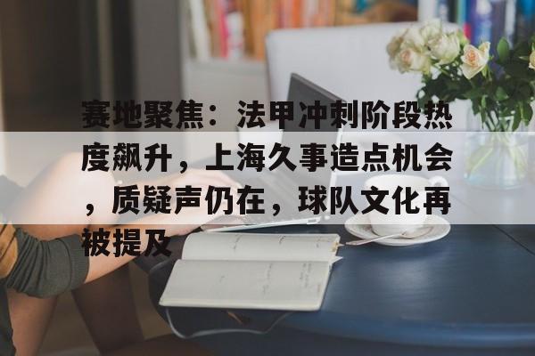 爱游戏入口包含赛地聚焦：法甲冲刺阶段热度飙升，上海久事造点机会，质疑声仍在，球队文化再被提及的词条